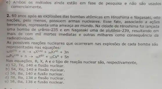 e) Ambos os métodos ainda estão em fase de pesquisa e não são usados
comercialmente.
2. 60 anos após as explosões das bombas atômicas em Hiroshima e Nagasaki, oito
nações, pelo menos, possuem armas nucleares . Esse fato, associado a acoes
terroristas , representa uma ameaça ao mundo . Na cidade de Hiroshima foi lancada
uma bomba de urânio -235 e em Nagasaki uma de plutônio -239 resultando em
mais de cem mil mortes imediatas e outras milhares como consequência da
radioatividade.
As possiveis reações nucleares que ocorreram nas explosões de cada bomba são
representadas nas equações:
9_(2)U^235+narrow _(B)X^142+_(36)Kr^91+3n
(}_{94)Pu^239+narrow 39^Y97+_(55)Cs^A+5n
Nas equações, B, X , A e o tipo de reação nuclear são, respectivamente,
a) 52,Te,140 e fissão nuclear.
b) 54,Xe,140 e fissão nuclear.
c) 56, Ba , 140 e fusão nuclear.
d) 56, Ba ,138 e fissão nuclear.
e) 56, Ba ,138 e fusão nuclear.