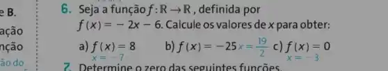 e B.
ação
nção
ão do
6. Seja a função f:Rarrow R , definida por
f(x)=-2x-6 Calcule os valores de x para obter:
a) f(x)=8
x=-7
b) f(x)=-25x=(19)/(2) c) f(x)=0 x=-3