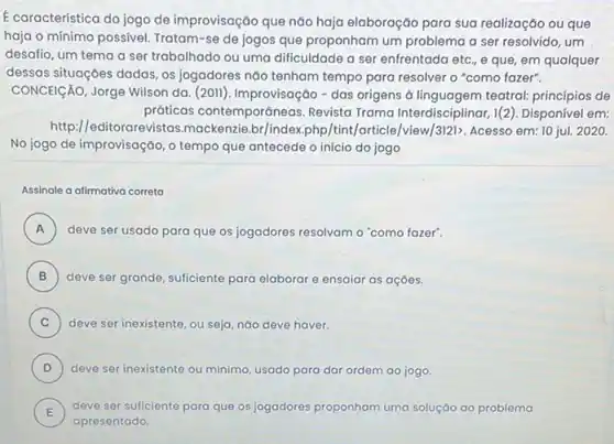 E caracteristica do jogo de improvisação que não haja elaboração para sua realização ou que
haja o mínimo possivel Tratam-se de jogos que proponham um problema a ser resolvido, um
desafio, um tema a ser trabalhado ou uma dificuldade a ser enfrentada etc., e que, em qualquer
dessas situações dadas, os jogadores não tenham tempo para resolver o "como fazer".
CONCEICÁO, Jorge Wilson da (2011). Improvisação-das origens à linguagem teatral:princípios de
práticas contemporáneas Revista Trama Interdisciplinar, 1 (2). Disponível em:
http:/editorarevistas.mackenzie br/index,php/tint/article /view/3|21>. Acesso em: 10 jul. 2020.
No jogo de improvisação, 0 tempo que antecede o início do jogo
Assinale a dilmativa correta
A deve ser usado para que os jogadores resolvam o "como fazer" A
B ) deve ser grande, suficiente para elaborar e ensaiar as açōes.
C ) deve ser inexistente, ou seja, nào deve haver.
D ) deve ser inexistente ou minimo, usado para dar ordem ao jogo.
E ) deve ser suficiente para que os jogadores proponham uma soluçáo ao problema
apresentado