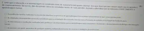 E certo que a educação e a aprendizagem se constroem tanto de maneira formal quanto informal. Isso quer dizer que nem sempre aquilo que se aprende é
de responsabilidade da escola das disciplinas clássicas estudadas dentro de suas paredes. Assinale a alternativa que se relaciona CORRE TAMENTE à
aprendizagem formal:
A escolha das tarefas realizadas na escola não interfere no processo de aprendizagem. Este acontece independente de qual rotina seja executada
As atividades desenvolvidas na escola contribuem para a assimilação do conteúdo.mas não para a formação do individuo. Este épapel da familia do aluno.
As intervençoes e mediaçōes realizadas pelo professor são importantes para a aprendizagem mais consistente e incentivam o desenvolvimento do diálogo e das interaçoes
sociais.
As pessoas, em geral,aprendem de qualquer maneira independentemente de recursos e mediações de professores.