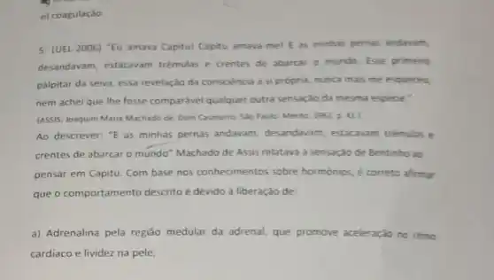 e) coagulação
5. (UEL-2006) "Eu amava Capitu! Capitu amava me! E as minhas pernas andavam,
desandavam, estacavam trêmulas e trentes de abarcar o mundo. Esse primeiro
palpitar da seiva, essa revelação da consciência a si própria, nunca mais me esqueceu,
nem achei que lhe fosse comparável qualquer outra sensação da mesma espécie."
(ASSIS, Joaquim Maria Machado de. Dom Casmurro São Paulo: Mérito, 1962 D. 41.
Ao descrever: "E as minhas pernas andavam desandavam, estacaram trêmulas e
crentes de abarcar o mundo" Machado de Assis relatava a sensação de Bentinho ao
pensar em Capitu. Com base nos conhecimentos sobre hormonios, é correto afirmar
que o comportamento descrito é devido à liberação de:
a) Adrenalina pela região medular da adrenal, que promove aceleração no ritmo
cardíaco e lividez na pele;