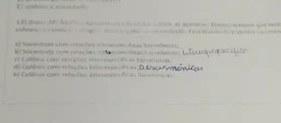 E) colonia e sociedade
12) (Feter-5P) Abellia apresentam ties Castas socieis: as operarias, ferneas estéreis que reall
colmeia, e rainhe cosangec, encerte sades da reprodução. Essa divisao de trabalho caracteri
a) Sociedade com relacoes intraes necificas harmônicas;
b) Sociedade com relacoes inthe especificas harmônicas; __
c) Colônia com relaçōes interespecificas harmonicas;
d) Colonia com relacoes interespecificas D
e) Colônia com relaçōes intraespecificas harmônicas.