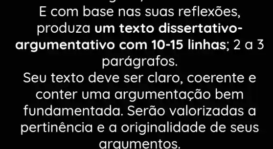 E com base na s suas re flexões,
produza um texto disse rtativo.
argu mentativo co m 10-15 linhas; 2 a 3
paragratos.
Seu texto de ve ser claro . coerente e
conter uma argumentac ão bem
fundam lentada. Se rão valorizadas a
pertin lência e a originalidade de seu s
argumentos.