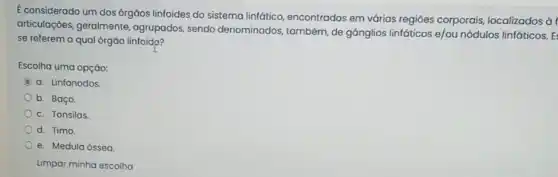 E considerado um dos 6rgäos linfoides do sistema linfático, encontrados em várias regióes corporais localizados à
articulaçōes, geralmente agrupados, sendo denominados, também, de gânglios linfáticos e/ou nódulos linfáticos. E:
se referem a qual órgào linfoid??
Escolha uma opção:
a. Linfonodos
b. Baço.
c. Tonsilas
d. Timo.
e. Medula óssea
Limpar minha escolha