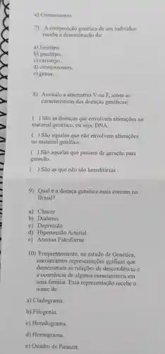 e) Cromossomo
7) A composição genética de um individuo
recebe a denominação de:
a) fenótipo.
b) genótipo.
c)cariótipo.
d) cromossomos.
e) genes.
8) Assinale a alternativa V ou F sobre as
características das doenças genéticas:
( ) São as doenças que envolvem alterações no
material genético , ou seja, DNA.
() São aquelas que não envolvem alterações
no material genético.
() São aquelas que passam de geração para
geração.
() São as que não são hereditárias .
9) Qualé a doença genética mais comum no
Brasil?
a) Câncer
b) Diabetes
c) Depressão
d) Hipertensão Arterial
e) Anemia Falciforme
10)Frequentemente , no estudo de Genética,
encontramos representações gráficas que
demonstram as relações de descendência e
a ocorrência de alguma característica em
uma familia. Essa representação recebe o
nome de:
a) Cladograma.
b) Filogenia.
c) Heredograma.
d) Hemograma.
e) Quadro de Punnett.