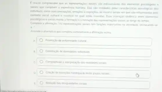 E crucial compreender que as representaçbes sociais sao indissociaveis dos elementos psicoligicos e
sociais que compoem a expenéncia humana Elas sào modelss pelas caracteristicas psicologress dos
individuos, como suas percepcióes emoçdes e cogniçóes. 30 mesmo tempo em que sào influenciadas pelo
contexto social cultural e histónco no qual estão insendas. Essa interação dinámica entre elementos
psicoldgicos e sociais molda a formação e a evolução das representaçbes sociais ao longo do tempo
Complete a afirmação. "As representaçbes socials tém fungbes importantes na sociedade, destacando-se
a.
Assinale a alternativa que completa corretamente a afirmação acima
Promoráo da unformidade cultural
Construção de identidades individuals
Compreensão e interpretar:3o das realidades sociais
Chargao de distincbes hierarquicas entre grupos sociais
Redurjao das desiguaidades socials