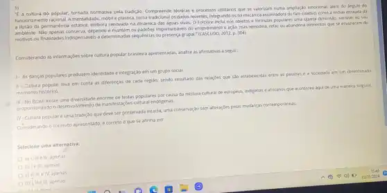 "E a cultura do popular, tornada normativa pela tradição. Compreende técnicas e processos utilitários que se valorizam numa ampliação emocional,além do ángulo do
funcionamento racional. A mentalidade móbil e plástica, torna os dados recentes, integrando-os na mecânica assimiladora do fato coletivo, como a imóvel enseada dá
a ilusão da permanência estática, embora renovada na dinamica das águas vivas. O Folclore inclui nos objetos e fórmulas populares uma quarta dimensão, sensivel ao seu
ambiente. Não depende e mantém os padrões imperturbáveis do entendiment o e ação, mas remodela,refaz ou abandona elementos que se esvaziaram de
motivos ou finalidades indispensávels a determinadas sequências ou presença grupal."
(CASCUDO,2012,p.304).
Considerando as informaçôes sobre cultura popular brasileira apresentadas analise as afirmativas a seguir:
1- As danças populares produzem identidade e integração em um grupo social.
II-Cultura popular leva em conta as diferenças de cada região, sendo resultado das relações que Sào estabelecidas entre as pessoas e a sociedade em um determinado
momento histórico.
III -No Brasil existe uma diversidade enorme de festas populares por causa da mistura cultural de europeus, indigenas e africanos que a
aconteceu aqui de uma maneira singular, proporcionando o desenvolvimento de manifestações cultural endógenas.
IV-Cultura popularé uma tradição que deve ser preservada intacta, uma conservação sem alterações pelas mudanças contemporáneas.
Considerando o contexto apresentado é correto o que se afirma em:
Selecione uma alternativa:
a) I, III e IV, apenas
b) le III, apenas
c) II, III e IV, apenas
d) I, IIe III, apenas
A