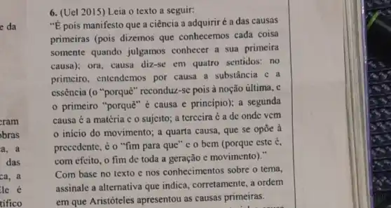 e da
cram
bras
a. a
das
ca, a
6. (Uel 2015) Leia o texto a seguir:
"E pois manifesto que a ciência a adquirir é a das causas
primeiras (pois dizemos que conhecemos cada coisa
somente quando julgamos conhecer a sua primeira
causa); ora, causa diz-se em quatro sentidos:no
primciro . entendemos por causa a substância c a
cssência (0 "porquê " reconduz-sc pois à noção última, c
primeiro "porquè "é causa e principio); a segunda
causa é a matéria c o sujcito; a terccira é a dc onde vcm
início do movimento; a quarta causa, que se opōe a
precedente, é o "fim para que" c 0 bem (porquc este é,
com efeito, o fim de toda a geração e movimento)."
Com base no texto e nos conhecimentos sobre o tema,
assinale a alternativa que indica corretamente, a ordem
em que Aristóteles apresentou as causas primeiras.