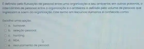 E definido pela flutuação de pessoal entre uma organização e seu ambiente em outras palavras, o
intercāmbio de pessoas entre a organização e o ambiente é definido pelo volume de pessoas que
ingressam e saem da organização Este termo em Recursos Humanos é conhecido como:
Escolha uma opção:
a. turnover.
b. seleção pessoal.
C. hunting
d. NDA.
e recrutamento de pessoal.