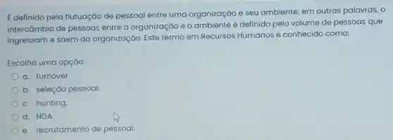 E definido pela flutuação de pessoal entre uma organização e seu ambiente;em outras palavras, o
intercâmbio de pessoas entre a organização e o ambiente é definido pelo volume de pessoas que
ingressam e saem da organização. Este termo em Recursos Humanos é conhecido como:
Escolha uma opção:
a. turnover.
b. seleção pessoal.
C. hunting
d. NDA.
e. recrutamento de pessoal.