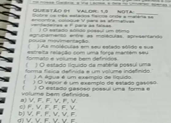 e delano Universe apenes
QUEST LOOT VALOR 1.0 NOTA: __
Sobre os tres estados fisicos onde a matéria se
encontra, coloque V para as afirmativas
verdad eiras e F para as falsas.
) O estado solido possul um otimo
agrupamento entre as moléculas entando
pouca movimentação.
) As moléculas em seu estado solido e sua
estreita relação com uma força mantém seu
formato e volume bem definidos.
( ) O estado liquido da matéria possui uma
forma fisica definida e um volume indefinido.
c ) A água é um exemplo de liquido.
( ) Ovaporé um exemplo de estado gasoso.
( ) O estado gasoso possui uma forma e
volume bem definidos.
a) V, F, F V,F.V.
c) F.V,F F, F, V.
b) V,F,F V, V, F.
d) V, V, E. V. V. F.