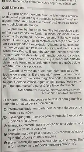 (E) disputa de poder entre brancos e negros no século XIX.
QUESTÃO 08
Sempre passo nervoso quando leio minha crônica
neste jornal e percebo que escapuliu a palavra "coisa" em
alguma frase. Acontece que "coisa" está entre as coisas
mais deliciosas do mundo.
primeiro banho da minha filha foi embalado pela
minha voz dizendo, ao fundo, "cuidado, ela ainda é uma
coisinha tão pequena ". "Viu só que amor?Nunca vi coisa
assim". O amor que não dá conta de explicação é "a coisa"
em seu esplendor e excelência. "Alguma coisa acontece
no meu coração" é a frase mais bonita que alguém já disse
sobre São Paulo. E quando Caetano, citado aqui pela
terceira vez pra defender a dimensão poética da coisa.
diz "coisa linda", nós sabemos que nenhuma palavra
definiria de forma mais profunda e literária o quão bela e
amada uma coisa pode ser.
"Coisar" é verbo de quem está com pressa ou tem
lapsos de memória. E pra quando "mexe qualquer coisa
dentro doida". E que coisa magnifica poder se expressar
tal qual Caetano Veloso Agora chega, porque "esse papo
já tá qualquer coisa e eu já that (o)'' pra lá de Marrakech".
TATI BERNARDI. Disponível em www1.folha.uol.com.br.
Acesso em: 3 jan 2024 (adaptado)
recurso utilizado na progressão textual para garantir a
unidade temática dessa crônica é a
intertextualidade , marcada pela citação de versos de
letras de canções.
B metalinguagem, marcada pela referência à escrita de
crônicas pela autora.
reiteração, marcada pela repetição de uma determinada
palavra e de seus cognatos.
D
(D) conexão, marcada pela presença dos conectores lógicos
"quando" e "porque"
B
pronominalização, marcada pela retomada de "minha filha"
e "um namorado ruim" pelos pronomes "ela" e "lo".