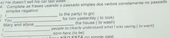 e) He doesn't sell his car last week
4- Complete as frases usando o passado simples dos verbos corretamente no passado
simples negativo.
) I __ to the party( to go)
) You __
for him yesterday.( to look)
I __
people to clearly understand what I was saying.( to want)
Mary and allyce __ the house.( to wash)
I __ born here.(to be)
NĂO EST no simple past.