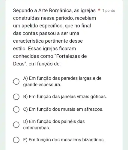 E) Em função dos mosaicos bizantinos.
Segundo a Arte Românica, as igrejas 1 ponto
construídas nesse período, recebiam
um apelido específico, que no final
das contas passou a ser uma
característice pertinente desse
estilo. Essas igrejas ficaram
conhecidas como "Fortalezas de
Deus", em função de:
A) Em função das paredes largas e de
grande espessura.
B) Em função das janelas vitrais góticas.
C) Em função dos murais em afrescos.
D) Em função dos painéis das
catacumbas.