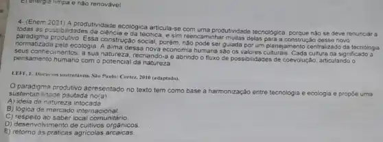 E) energia limpa e nào renovável.
4-(Enem 2021) A produtividade ecológica articula-se com uma produtividade tecnológica nào se deve renunciar a
normal mana proclutive Ess dessa nova economia humana sào os valores cultura dá significado a
paradiam possibilidades da ciência e da técnica, e sim reencaminhar multas delas para a construção desse novo
Essa construção social, porém não pode ser guiada por um planejamento centralizado da tecnologia
seus conhecimentos, a sua natureza, recriando-a e abrindo o fluxo de possibilidades de coevolução , articulando o
pensamento humano com o potencial da natureza.
LEFF, E. Discursos sustentáveis Sau Paulo: Cortez, 2010 (adaptado).
paradigma produtivo apresentado no texto tem como base a harmonização entre tecnologia
e ecologia e propõe uma sustentabilidade pautada no(a):
A) ideia de natureza intocada
B) lógica de mercado internacional.
C) respeito ao saber local comunitário
D) desenvolvimento de cultivos orgânicos.
E) retorno às práticas agricolas arcaicas.