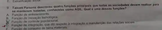 E . Estratificação social.
g Talcott Parsons descreveu quatro funções principais que todas as sociedades devem realizar para
se manterem isoladas , conhecidas como AGIL . Qual é uma dessas funçōes?
A . Função de entretenimento.
B . Função de inovação tecnológica.
Q Função de controle populacional.
Função de integração , que diz à integração e manutenção das relações sociais.
E. Funcão de consumo de bens materiais.