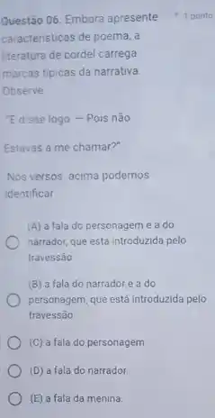 (E) a fala da menina.
caracteristicas de poema, a
literatura de cordel carrega
marcas tipicas da narrativa
Observe
E disse logo-Pois não
Estavas a me chamar?"
Nos versos acima podemos
identificar
(A) a fala do personagem eado
narrador, que está introduzida pelo
travessão
(B) a fala do narrador e a do
personagem, que está introduzida pelo
travessáo
(C) a fala do personagem
(D) a fala do narrador.
Questão 06. Embora apresente 1 ponto