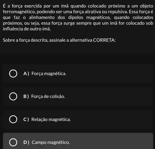 E a força exercida por um ímã quando colocado próximo a um objeto
ferromagnético , podendo ser uma força atrativa ou repulsiva. Essa força é
que faz o alinhament dos dipolos magnéticos , quando colocados
próximos, ou seja, essa força surge sempre que um ímã for colocado sob
influência de outro ímã.
Sobre a força descrita , assinale a alternativa CORRETA:
A) Força magnética.
B) Força de colisão.
C) Relação magnética.
D) Campo magnético.