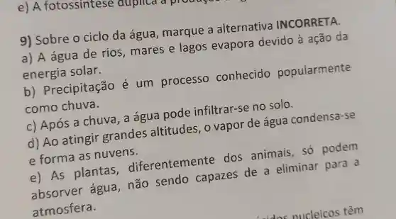 e) A fotossintese duplica a
9) Sobre o ciclo da agua , marque a alternativa INCORRETA.
a) A água de rios ,mares e lagos evapora devido a ação da
energia solar.
b)Precipitação é um processo conhecido popularmente
como chuva.
c) Após a chuva,a água pode infiltrar-se no solo.
d) Ao atingir grandes altitudes o vapor de agua condensa-se
e forma as nuvens.
e) As plantas diferentemer te dos animais só podem
absorver água, não sendo capazes de a eliminar para a
atmosfera.