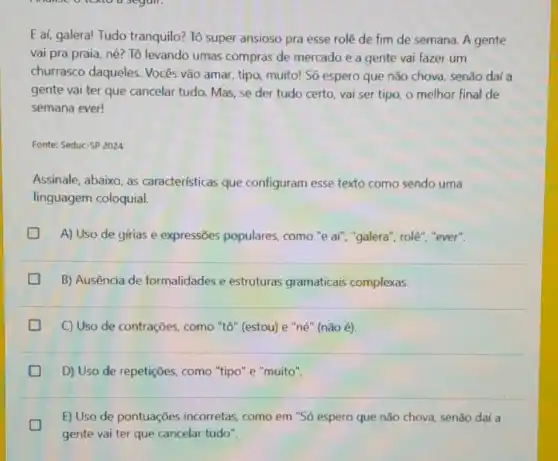 E aí, galera! Tudo tranquilo? Tô super ansioso pra esse rolê de fim de semana A gente
vai pra praia, né?Tô levando umas compras de mercado e a gente vai fazer um
churrasco daqueles Vocês vão amar, tipo muito! Só espero que não chova, senão daí a
gente vai ter que cancelar tudo. Mas, se der tudo certo, vai ser tipo, o melhor final de
semana ever!
Fonte: Seduc-SP 2024
Assinale, abaixo, as características que configuram esse texto como sendo uma
linguagem coloquial.
A) Uso de gírias e expressões populares como "e af", "galera'', role", "ever".
B) Ausência de formalidades e estruturas gramaticais complexas.
D
C) Uso de contrações , como "tô" (estou) e "né" (não é).
D) Uso de repetições como "tipo" e "muito".
E) Uso de pontuações incorretas, como em "Só espero que não chova senão daí a
gente vai ter que cancelar tudo".