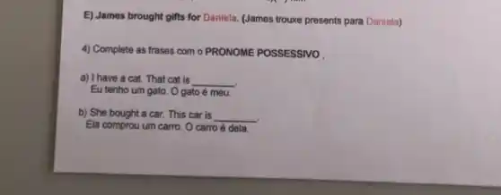 E) James brought gifts for Daniela. (James trouxe presents para Daniela)
4) Complete as frases com o PRONOME POSSESSIVO
a) I have a cat.That cat is __
Eu tenho um gato O gato é meu.
b) She bought a car. This car is __
Ela comprou um carro . O carro é dela.