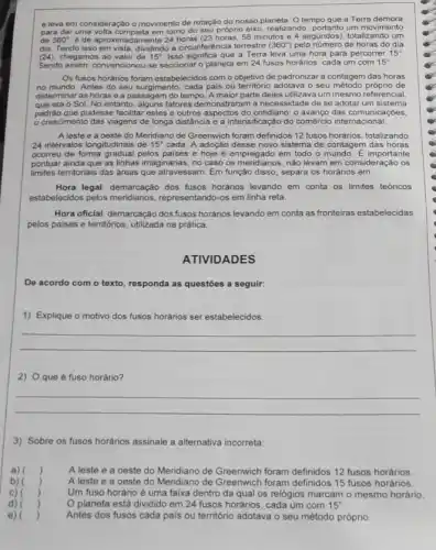 e leva em consideração o movimento de rotação do nosso planeta. 0 tempo que a Terra demora
para dar uma volta completa em torno do seu próprio eixo, realizando portanto um movimento
de 360^circ  é de aproximadamente 2456 minutos e 4 segundos), totalizando um
dia. Tendo isso em vista, dividindo a circunferéncia terrestre (360^circ ) pelo número de horas do dia
(24), chegamos ao valor de 15^circ  Isso significa que a Terra leva uma hora para percorrer 15^circ 
Sendo assim, convencionou-se seccionar o planeta em 24 fusos horários, cada um com 15^circ 
Os fusos horários foram estabelecidos com o objetivo de padronizar a contagem das horas
no mundo. Antes do seu surgimento, cada pais ou territorio adotava o seu de
determinar as horas e a passagem do tempo A maior parte deles utilizava um mesmo referencial,
que era o Sol No entanto, alguns fatores demonstraram a necessidade de se adotar um sistema
padráo que pudesse facilitar estes e outros aspectos do cotidiano: o avanço das comunicaçōes,
crescimento das viagens de longa distância e a intensificação do comércio internacional.
A leste e a oeste do Meridiano de Greenwich foram definidos 12 fusos horários, totalizando
24 intervalos longitudinais de 15^circ  cada. A adoção desse novo sistema de contagem das horas
ocorreu de forma gradual pelos paises e hoje é empregado em todo o mundo E importante
pontuar ainda que as linhas imaginárias, no caso os mendianos, nào levam em consideração os
limites territoriais das áreas que atravessam. Em função disso, separa os horários em:
Hora legal: demarcação dos fusos horários levando em conta os limites teóricos
estabelecidos pelos mendianos representando-os em linha reta.
Hora oficial: demarcaçáo dos fusos horários levando em conta as fronteiras estabelecidas
pelos paises e territórios utilizada na prática.
ATIVIDADES
De acordo com o texto, responda as questōes a seguir:
1)Exp Explique o motivo dos fusos horários ser estabelecidos:
__
2) Oque é fuso horário?
__
3) Sobre os fusos horários assinale a alternativa incorreta:
a) )
A leste e a oeste do Meridiano de Greenwich foram definidos 12 fusos horários
b) )
A leste e a oeste do Meridiano de foram definidos 15 fusos horários.