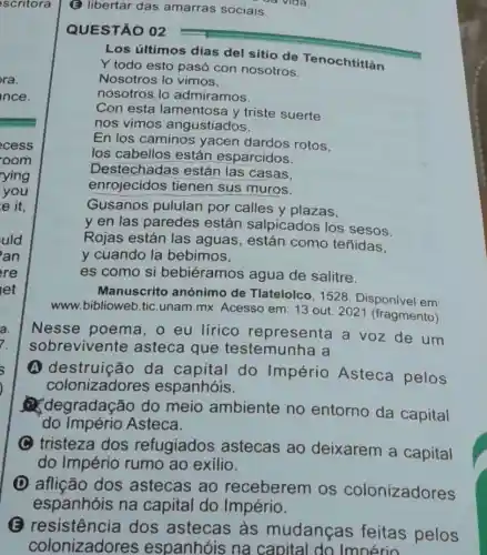 (E) libertar das amarras sociais.
QUESTÃO 02
Los últimos días del sitio de Tenochtitlán
Y todo esto pasó con nosotros.
Nosotros lo vimos,
nosotros lo admiramos.
Con esta lamentosa y triste suerte
nos vimos angustiados.
En los caminos yacen dardos rotos.
los cabellos están esparcidos.
Destechadas están las casas.
enrojecidos tienen sus muros.
Gusanos pululan por calles y plazas.
y en las paredes están salpicados los sesos.
Rojas están las aguas, están como teñidas.
y cuando la bebimos.
es como si bebiéramos agua de salitre.
Manuscrito anónimo de Tlatelolco, 1528 Disponivel em:
www.biblioweb.tic unam.mx. Acesso em: 13 out. 2021 (fragmento)
Nesse poema , o eu lírico representa a voz de um
sobrevivente asteca que testemunha a
A destruição da capital do Império Asteca pelos
colonizadores espanhóis.
degradação do meio ambiente no entorno da capital
do Império Asteca.
C tristeza dos refugiados astecas ao deixarem a capital
do Império rumo ao exilio.
D
aflição dos astecas ao receberem os colonizadores
espanhóis na capital do Império.