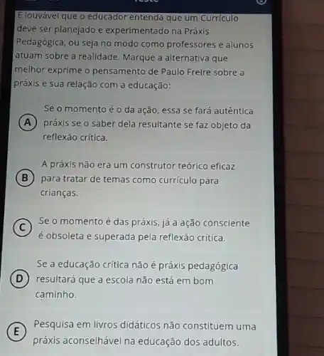 E louvável que o educador entenda que um Curriculo
deve ser planejado e experimentado na Práxls
Pedagógica, ou seja no modo como professores e alunos
atuam sobre a realidade Marque a alternativa que
melhor exprime o pensamento de Paulo Freire sobre a
práxis e sua relação com a educação:
Se o momento é o da ação, essa se fará autêntica
A práxis se o saber dela resultante se faz objeto da
reflexão crítica.
A práxis não era um construtor teórico eficaz
B para tratar de temas como currículo para
crianças.
C
Seo momento é das práxis, já a ação consciente
é obsoleta e superada pela reflexão crítica.
Se a educação crítica não é práxis pedagógica
D resultará que a escola não está em bom
caminho.
E
práxis aconselhável na educação dos adultos.
Pesquisa em livros didáticos não constituem uma
E