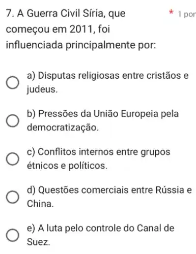 e) A luta pelo controle do Canal de
Suez.
7. A Guerra Civil Siria , que
começou em 2011, foi
influenciada principalmente por:
a) Disputas religiosas entre cristãos e
judeus.
b) Pressões da União Europeia pela
democratização.
c) Conflitos internos entre grupos
étnicos e políticos.
d) Questões comerciais entre Rússia e
China.
1 por