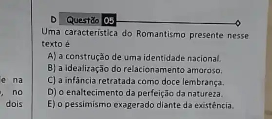 e na
, no
dois
D Questão 05
Uma caracteristica do Romantismo presente nesse
texto é
A) a construção de uma identidade nacional.
B) a idealização do relacionamen to amoroso.
C) a infância retratada como doce lembrança.
D) o enaltecimento da perfeição da natureza.
E) o pessimismo exagerado diante da existência.