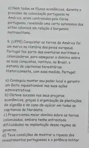 e) Nem todos os fluxos econômicos durante o
processo de colonização portuguesa na
América, eram controlados pela Coroa
portuguesa revelando uma certa autonomia das
elites coloniais em relação à burguesia
metropolitana.
9. (UFPE)Conquistar as terras da América foi
um marco na História dos povos europeus.
Portugal fez parte das aventuras maritimas e
colonizadoras . para assegurar o dominio sobre
as suas conquistas ,instituiu,no Brasil, o
sistema de capitanias hereditárias.
Historicamente , com essa medida , Portugal:
a) Conseguiu manter seu poder local e garantir
um exito inquestionável nas suas ações
administrativas.
b) Obteve sucesso nos seus projetos
econômicos , graças a organização de plantacoes
de algodão e de cana-de-açúcar em todas as
capitanias do Nordeste.
c) Proporcionou maior domínio sobre as terras
colonizadas embora tenha enfrentado
dificuldades na implantação desse regime de
governo.
d) Teve condições de mostrar a riqueza dos
investimentos portugueses e a potência militar