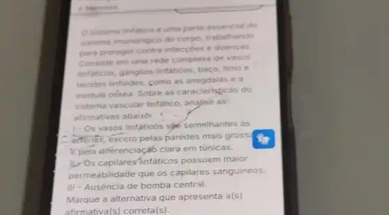 e Nervoso
sistema linfatico é uma parte essencial do
sistema imunológico do corpo, trabalhando
para proteger contra infeccoes e doenças
Consiste em uma rede complexa de vasos
linfaticos, gânglios linfaticos, baço, timo e
tecidos linfoides como as amigdalas e a
medula ossea. Sobre as caracteristicas do
sistema vascular linfático, analyse as"
afirmativas abaixo:
1-Os vasos linfáticos sa semelhantes as
are las, exceto pelas paredes mais gross?
e pela diferenciaçã clara em túnicas.
11. Os capilares infáticos possuem maior
permeabilidade que os capilares sanguineos.
III - Ausência de bomba central.
Marque a alternativa que apresenta a(s)
afirmativa(s)correta(s).