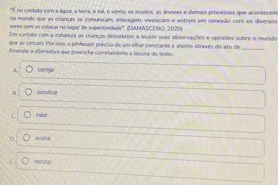 "E no contato com a água, a terra o sol, o vento os insetos, as árvores e demais processos que acontecem
no mundo que as crianças se comunicam , interagem, vivenciam e entram em conexão com os diversos
seres sem se colocar no lugar de superioridade ". (DAMASCENO, 2020)
Em contato com a natureza as crianças descobrem e tecem suas observações e opinioes sobre o mundo
Assinale a alternativa que preenche corretamente a lacuna do texto.
__
corrigir
B.
construir
C.
inibir
avaliar
escutar