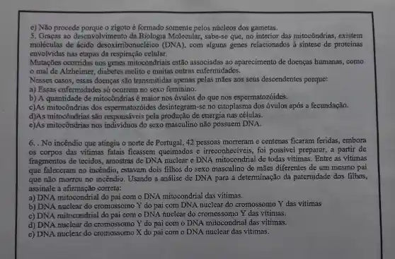 e) Não procede porque o zigoto é formado somente pelos núcleos dos gametas.
5. Graças ao desenvolvimento da Biologia Molecular, sabe-se que, no interior das mitocôndrias ,existem
moléculas de ácido desoxirribonucléico (DNA), com alguns genes relacionados à sintese de proteínas
envolvidas nas etapas da respiração celular.
Mutações ocorridas nos genes mitocondriais estão associadas ao aparecimento de doenças humanas., como
mal de Alzheimer, diabetes melito e muitas outras enfermidades.
Nesses casos, essas doenças são transmitidas apenas pelas mães aos seus descendentes porque:
a) Essas enfermidades só ocorrem no sexo feminino.
b) A quantidade de mitocôndrias é maior nos óvulos do que nos espermatozóides.
c)As mitocôndrias dos espermatozóides desintegram-se no citoplasma dos óvulos após a fecundação.
d)As mitocôndrias são responsáveis pela produção de energia nas células.
e)As mitocôndrias nos individuos do sexo masculino não possuem DNA.
6. . No incêndio que atingiu o norte de Portugal, 42 pessoas morreram e centenas ficaram feridas,embora
os corpos das vitimas fatais ficassem queimados e irreconheciveis, foi possivel preparar,a partir de
fragmentos de tecidos, amostras de DNA nuclear e DNA mitocondrial de todas vítimas . Entre as vítimas
que faleceram no incêndio, estavam dois filhos do sexo masculino de mães diferentes de um mesmo pai
que não morreu no incêndio Usando a análise de DNA para a determinação da paternidade dos filhos,
assinale a afirmação correta:
a) DNA mitocondrial do pai com o DNA mitocondrial das vitimas.
b) DNA nuclear do cromossomo Y do pai com DNA nuclear do cromossomo Y das vitimas
c) DNA mitocondrial do pai com o DNA huclear do cromossomo Y das vítimas.
d) DNA nuclear do cromossomo Y do pai com o DNA mitocondrial das vítimas.
e) DNA nuclear do cromossomo X do pai com o DNA nuclear das vítimas.