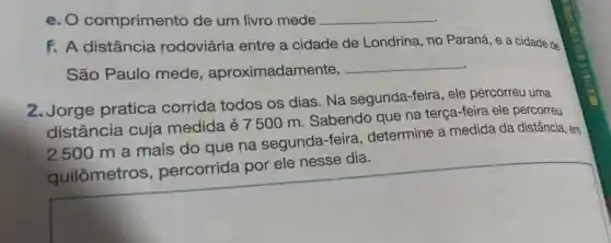 e. O comprimento de um livro mede __
f. A distância rodoviária entre a cidade de Londrina, no Paraná, e a cidade de
São Paulo mede , aproximadamente,
__
2.Jorge pratica corrida todos os dias. Na segunda-feira , ele percorreu uma
distância cuja medida é 7 500 m . Sabendo que na terça-feira ele percorreu
2500 m a mais do que na segunda -feira, determine a medida da distância, em
determine a mediation and strong
square