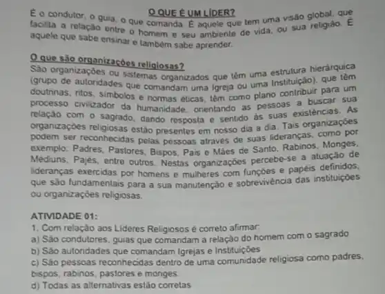 E o condutor, o guia, o que comanda E aquele que tem uma visão global, quê
QQUE EUM LIDER?
facilita a relação entre o homem e seu ambiente de vida, ou sua religiǎo. E
aquele que sabe ensinar e também sabe aprender.
Que são organizaçōes religiosas?
Sào organizaçōes ou sistemas organizados que têm uma estrutura hierárquica
(grupo de autoridades que comandam uma Igreja ou uma Instituição), que
doutrinas, ritos, simbolos e normas éticas, têm como plano contribuir para um
processo civilizador da humanidade, orientando as pessoas existéncias. As
relação com o sagrado dando resposta e sentido as suas existencias as
organizaçōes religiosas estão presentes em nosso dia a dia. Tais organizaçōes
podem ser reconhecidas pelas pessoas através de suas lideranças.como por
exemplo: Padres, Pastores Bispos, Pais e Mǎes de Santo, Rabinos, Monges,
Médiuns, Pajés, entre outros Nestas organizaç6es percebe-se a atuação de
lideranças exercidas por homens e mulheres com e papéis definidos,
que são fundamentais para a sua manutenção e sobrevivéncia das instituições
ou organizações religiosas.
ATIVIDADE 01:
1. Com relação aos Lideres Religiosos é correto alimar.
a) São condutores, guias que comandam a relação do homem com o sagrado
b) Sǎo autoridades que comandam Igrejas e Instituiçōes
c) São pessoas reconhecidas dentro de uma comunidade religiosa como padres.
bispos, rabinos, pastores e monges.
d) Todas as alternativas estão corretas