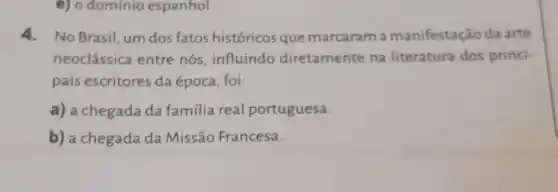 e) o dominio espanhol.
4.No Brasil, um dos fatos históricos que marcaram a manifestação da arte
neoclássica entre nós, influindo diretamente na literatura dos princi-
pais escritores da época, foi:
a) a chegada da família real portuguesa.
b) a chegada da Missão Francesa.