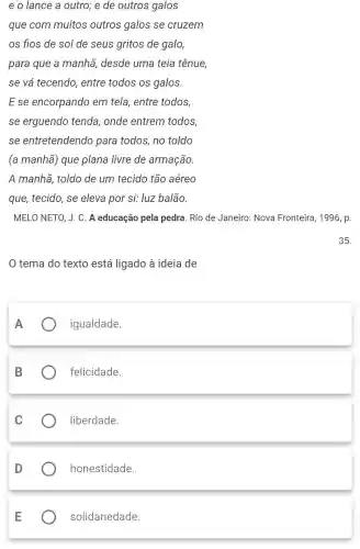 e o lance a outro; e de outros galos
que com muitos outros galos se cruzem
os fios de sol de seus gritos de galo,
para que a manhã, desde uma teia tênue,
se vá tecendo , entre todos os galos.
E se encorpando em tela, entre todos,
se erguendo tenda, onde entrem todos
se entretendend para todos, no toldo
(a manhã) que plana livre de armação.
A manhã, toldo de um tecido tão aéreo
que, tecido, se eleva por si: luz balão.
MELO NETO, J. C A educação pela pedra. Rio de Janeiro: Nova Fronteira, 1996, p.
35.
tema do texto está ligado à ideia de
igualdade.
B
felicidade.
liberdade.
honestidade.
solidariedade.