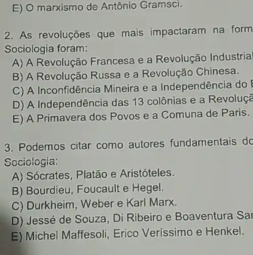 E) O marxismo de Antônio Gramsci.
2. As revoluções que mais impactaram na form
Sociologia foram:
A) A Revolução Francesa e a Revolução Industrial
B) A Revolução Russa e a Revolução Chinesa.
C) A Inconfidência Mineira e a Independência do
D) A Independê ncia das 13 colônias e a Revoluçã
E) A Primavera dos Povos e a Comuna de Paris.
3. Podemos citar como autores fundamentais dc
Sociologia:
A) Sócrates, Platão e Aristóteles.
B) Bourdieu , Foucault e Hegel.
C) Durkheim, Weber e Karl Marx.
D) Jessé de Souza, Di Ribeiro e Boaventura Sar
E) Michel Maffesoli, Erico Veríssimo e Henkel.