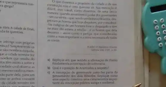 e o que representa con.
a
a obra A cidade de Deus.
da às questōes.
__
e infringe suas próprias
ntece? Simplesmente os
e sao membros daquela.
ue a cidade terrestre fez
sordem que resulta do
tos têm muito a softer e
ciedade civil observa as
mesmo modo os mem-
são parte dela, parecem
mo se ambos visassem
da cidade terrestre em
oducts
dissemos a proposito da cidade e de sua
construção nào é uma quimera và. Sua execução é
dificil.mas vidvel, como dissemos de uma única
maneira: quando assumiremo poder dos governantes
- umou vários -que, sendo verdadeiros filósolos des
prezam as honras que hoje disputam, por considera-
-las indignas de um homem live e despojado e têm
na mais alta estima a retidio-e as honras que dela
decorrer - assim como a justica, que consideraráo
como a mais importante ea mais necessiria de todas
as coisas.
__
a) Explique em que sentido a afirmação de Platio
fundamenta a concepção de sofocracia
b) Qualéa posição de Aristóteles a respeito?
c) A conceptão do governante just faz parte do
pensamento dos dois filósofos come
esse aspecto constitul uma caracteristica impor-
tante da concepcilo politica antigre medieval