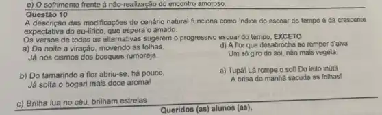 e) O sofrimento frente à não-realização do encontro amoroso.
Questão 10
A descrição das modificações do cenário natural funciona como indice do escoar do tempo e da crescente
expectativa do eu-lirico, que espera o amado.
Os versos de todas as alternativas sugerem o progressivo escoar do tempo , EXCETO
a) Da noite a viração, movendo as folhas,
d) A flor que desabrocha ao romper d'alva
Um só giro do sol, não mais vegeta.
Já nos cismos dos bosques rumoreja.
b) Do tamarindo a flor abriu-se, há pouco,
e) Tupā! Lá rompe 0 sol! Do leito inútil
A brisa da manhã sacuda as folhas!
Já solta o bogari mais doce aroma!
c) Brilha lua no céu, brilham estrelas
Queridos (as) alunos (as),