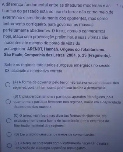 (E) O terror se apresenta como instrumento necessário para a
realização de ideologia específica nos regimes.
A diferença fundamental entre as ditaduras modernas e as
tiranias do passado está no uso do terror não como meio de
extermínio e amedrontar mento dos oponentes , mas como
instrumento corriqueiro , para governar as massas
perfeitamente obedientes. 0 terror, como o conhecemos
hoje, ataca sem provocação preliminar, e suas vitimas são
inocentes até mesmo do ponto de vista do
perseguidor . ARENDT ; Hannah . Origens do Totalitarismo.
São Paulo , Companhia das Letras, 2004, p 25 (Fragmento).
Sobre os regimes totalitários europeus emergidos no século
XX, assinale a alternativa correta.
(A) A forma de governar pelo terror não estava na centralidade dos
regimes, pois tinham como premissa básica a democracia.
(B) 0 pluripartidarisr no era parte dos aparatos ideológicos, pois
quanto mais partidos tivessem nos regimes maior era a capacidade
de controle das massas.
(C) 0 terror manifesto nas diversas formas de violência, era
exclusivamente uma forma de resistência ante o exércitos de
libertação nacional dos regimes.
1