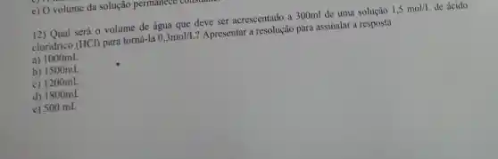 e) O volume da solução permanece coustance
12) Qual será 0 volume de água que deve ser acrescentado a 300ml de uma solução
1,5mol/L de ácido
cloridrico (HCl) para torná-la
0,3mol/L
? Apresentar a resolução para assinalar a resposta
a) 1000mL
b) 1500mL
c) 1200mL
d) 1800mL
e) 500 mL