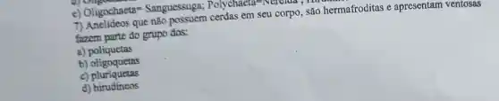 e) Oligochaeta=Sanguessuga; Polychaela=-Nercima,
7) Anelídeos que não possuem cerdas em seu corpo, são hermafroditas e apresentam ventosas
fazem parte do grupo das:
a) poliquetas
b) oligoquetas
c) pluriquetas
d)hirudíneos