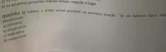 e) os advérbios presentes lugar.
desidratado.".
a) infinitivo
QUESTÃO 5) Indique o modo verbal presente na primeira oração: "Se ele bebesse água, não
b) imperativo
c) indicativo
d) subjuntivo