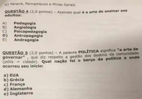 E) Paraná , Pernambuco e Minas Gerais.
QUESTÃO 4 (2 ,0 pontos) - Assinale qual é a arte de ensinar aos
adultos:
A) Pedagogia
B) Angiologia
C) Psicopedagogia
D) Antropagogia
E) Andragogia
QUESTÃO 5 (2 ,0 pontos) - A palavra POLíTICA significa "a arte de
governar", que diz respeito a gestão dos destino da comunidade
(pacute (o)lis=cidade)
Qual nação foi o berço da política e onde
ocorreu seu início:
a) EUA
b) Grécia
c) França
d) Alemanha
e) Inglaterra