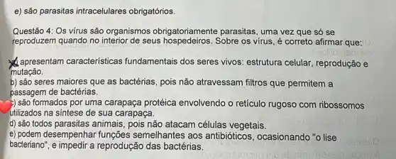 e) são parasitas intracelulares obrigatórios.
Questão 4: Os vírus são organismos obrig:parasitas, uma vez que só se
reproduzem quando no interior de seus hospedeiros. Sobre os virus, é correto afirmar que:
apresentam características fundamentais dos seres vivos: estrutura celular reprodução e
mutação.
b) são seres maiores que as bactérias, pois não atravessam filtros que permitem a
passagem de bactérias.
>) são formados por uma carapaça protéica envolvendo o retículo rugoso com ribossomos
utilizados na sintese de sua carapaça.
d) são todos parasitas animais, pois não atacam células vegetais.
e) podem desempenhar semelhantes aos antibióticos , ocasionando "o lise
bacteriano", e impedir a reprodução das bactérias.