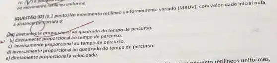 /) E possive care
no movimento retilineo uniforme.
(QUESTÃO 02) (0,2 ponto)No movimento retilineo uniformemente variado (MRUV), com velocidade inicial nula,
a distânciarpersorrida é:
D diretamente ao quadrado do tempo de percurso.
A. diretamente proporcional ao tempo de percurso.
c)ao tempo de percurso.
d)ao quadrado do tempo de percurso.
c) diretamente proporcional à velocidade.