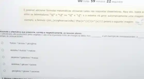 E possivel adicionar formulas matemáticas utilizando Latex has respostas dissertativas . Para isto, basta a
entre os delimitadores "IC"e "I)" ou "Il" e "U", e o sistema ira gerar automaticamente uma imagem
exemplo, a formula |(lim (xlrightarrow)infty) Ifrac  x^wedge ( 3 ) e^wedge ( x ) cup  gerará a seguinte imagem: lim _(xarrow infty )(x^3)/(e^x)
Assinale a alternativa que preenche, correta e respectivamente, as lacunas abaixo:
carboidratos são produzdos pelos vegetais esão uma importante fonte de energia na dieta A(0) __ ê um exemplo de monossacarideo, a __ templo de polissacarideo
frutose ? lactose?glicogênio
dextrina ? frutose?maltose
sacarose? galactose ? frutose
dextrinas ? glicose?lactose
O
glicogênio ? glicose?sacarose