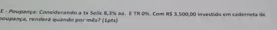 E - Poupança Considerando a tx Selic 8,3%  aa. E TR 0%  . Com R 3.500,00 investido em caderneta de
oupança , renderá quando por mês ? (1pts)